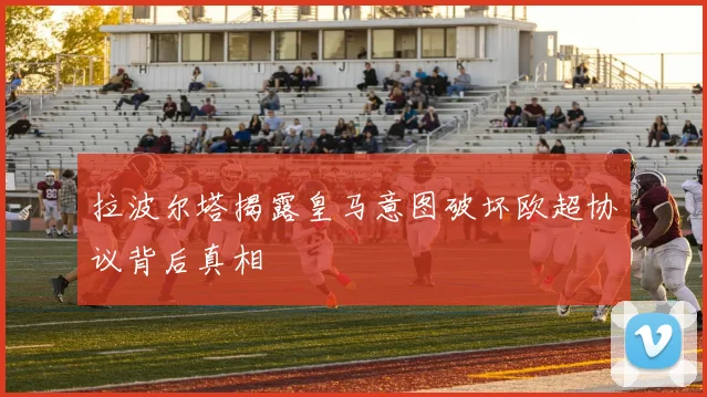 拉波尔塔揭露皇马意图破坏欧超协议背后真相