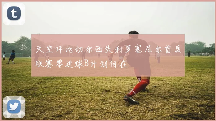 天空评论切尔西失利罗塞尼尔首度联赛零进球B计划何在