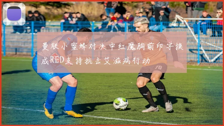 曼联小蜜蜂对决中红魔胸前印字换成RED支持抗击艾滋病行动