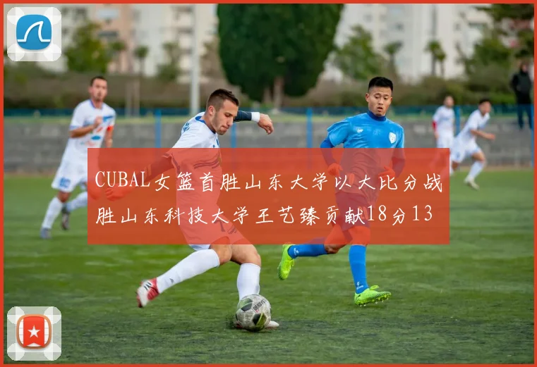 CUBAL女篮首胜山东大学以大比分战胜山东科技大学王艺臻贡献18分13篮板表现出色