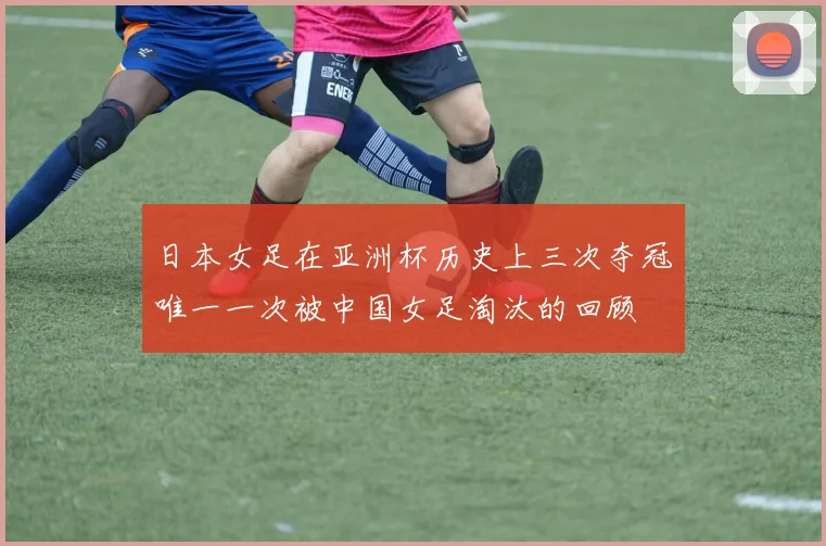 日本女足在亚洲杯历史上三次夺冠唯一一次被中国女足淘汰的回顾
