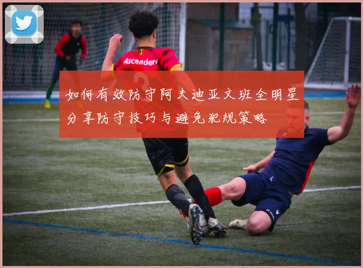 如何有效防守阿夫迪亚文班全明星分享防守技巧与避免犯规策略