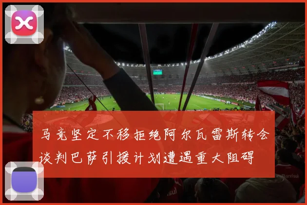 马竞坚定不移拒绝阿尔瓦雷斯转会谈判巴萨引援计划遭遇重大阻碍
