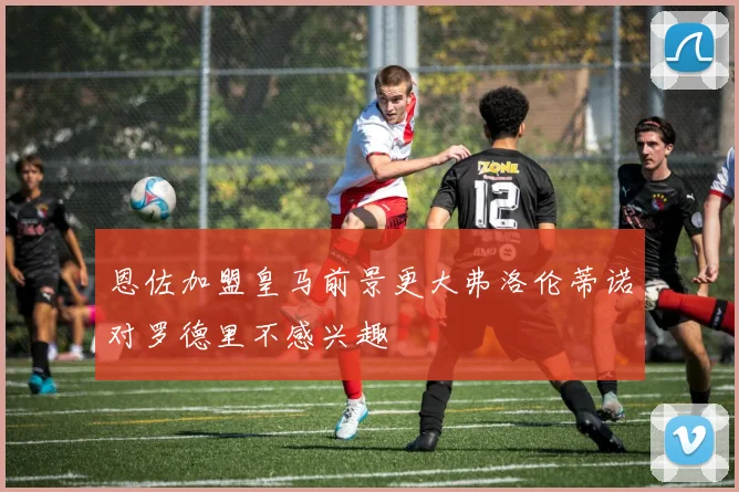 恩佐加盟皇马前景更大弗洛伦蒂诺对罗德里不感兴趣