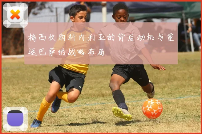 梅西收购科内利亚的背后动机与重返巴萨的战略布局