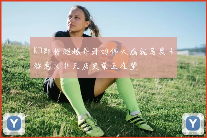 KD即将超越乔丹的伟大成就乌度卡称意义非凡历史前五在望
